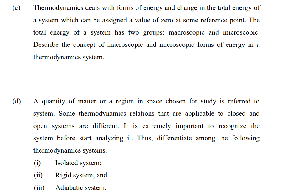 Thermodynamics deals with forms of energy and change in the total energy of
a system which can be assigned a value of zero at some reference point. The
total energy of a system has two groups: macroscopic and microscopic.
Describe the concept of macroscopic and microscopic forms of energy in a
thermodynamics system.
(d)
A quantity of matter or a region in space chosen for study is referred to
system. Some thermodynamics relations that are applicable to closed and
open systems are different. It is extremely important to recognize the
system before start analyzing it. Thus, differentiate among
following
thermodynamics systems.
(i)
Isolated system;
(ii)
Rigid system; and
(iii)
Adiabatic system.
