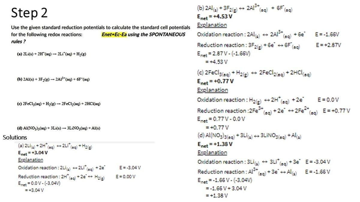 Step 2
Use the given standard reduction potentials to calculate the standard cell potentials Explanation
Enet-Ec-Ea using the SPONTANEOUS
for the following redox reactions:
rules?
(a) 2Li(s) + 2H(aq) → 2Li (aq) + H₂(g)
(b) 2Al(s) + 3F₂(g) → 2A1³+ (aq) + 6F (aq)
(c) 2FeCl3(aq) + H₂(g) → 2FeCl₂(aq) + 2HCl(aq)
(d) Al(NO3)3(aq) + 3Li(s)→ 3LiNO3(aq) + Al(s)
Solutions
(a) 2Li(a) +2H* (aq) →2Li (aq) + H₂(g)
Enet = +3.04 V
Explanation
Oxidation reaction: 2Li(a) →2Li* (eg) +2e
Reduction reaction: 2H(aq) +2e → H₂(g)
Enet = 0.0 V-(-3.04V)
= +3.04 V
E = -3.04 V
E=0.00 V
(b) 2Al(s) + 3F2(g) → 2Al³+ (
Enet = +4.53 V
+6F (sq)
(aq)
Oxidation reaction: 2Al(a) 2Al³+ (aq) + Ge
Reduction reaction: 3F2(g) +6e →6F (aq)
Enet 2.87 V-(-1.66V)
= +4.53 V
(c) 2FeCl3(aq) + H2(g) →2FeCl2(aq) + 2HCl(aq)
Enet = +0.77 V
Explanation
Oxidation reaction: H₂(g) → 2H*(aq) +2e
Reduction reaction:2Fe³+, (eg) + 2€* →2Fe²+ (aq)
Enet = 0.77 V-0.0 V
= +0.77 V
(d) Al(NO3)3(aq) +3Li(a) →3LINO3(aq) + Al(a)
Enet = +1.38 V
Explanation
Oxidation reaction: 3Li(a)
Reduction reaction: Al³+ (aq) + 3€¯ → Al(a)
3e
Enet-1.66 V-(-3.04V)
= -1.66 V+3.04 V
= +1.38 V
E = -1.66V
E = +2.87V
E=0.0V
E = +0.77 V
3Li (aq) +3e E= -3.04 V
E = -1.66 V