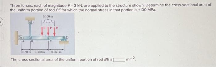Three forces, each of magnitude P=3 kN, are applied to the structure shown. Determine the cross-sectional area of
the uniform portion of rod BE for which the normal stress in that portion is +100 MPa.
0.100 m
E
B
PTT
(0)
0.250 m
The cross-sectional area of the uniform portion of rod BE is [
b.150 m 0.300 m
mm².