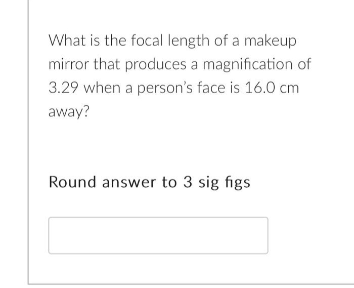 What is the focal length of a makeup
mirror that produces a magnification of
3.29 when a person's face is 16.0 cm
away?
Round answer to 3 sig figs