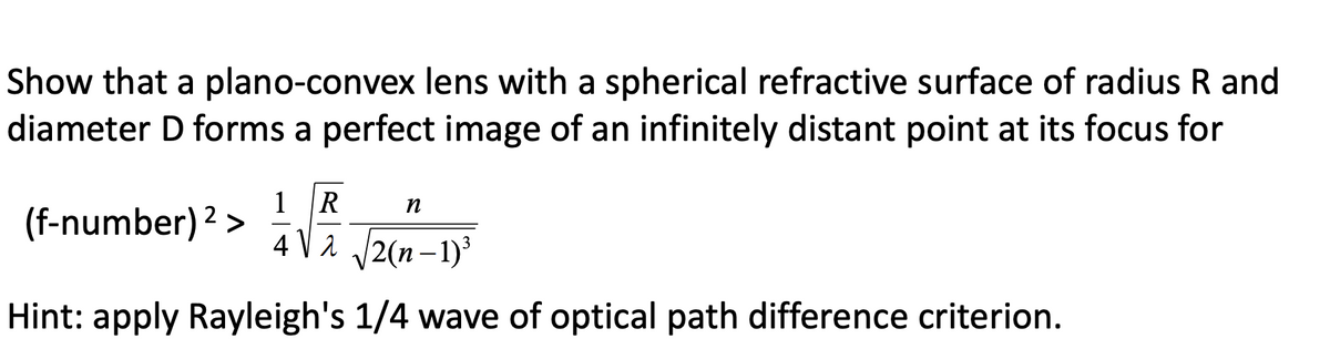 Show that a plano-convex lens with a spherical refractive surface of radius R and
diameter D forms a perfect image of an infinitely distant point at its focus for
1 R
n
4√ √2(n-1)³
Hint: apply Rayleigh's 1/4 wave of optical path difference criterion.
(f-number) 2 >