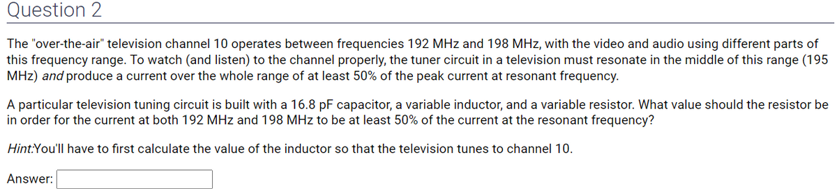 Question 2
The "over-the-air" television channel 10 operates between frequencies 192 MHz and 198 MHz, with the video and audio using different parts of
this frequency range. To watch (and listen) to the channel properly, the tuner circuit in a television must resonate in the middle of this range (195
MHz) and produce a current over the whole range of at least 50% of the peak current at resonant frequency.
A particular television tuning circuit is built with a 16.8 pF capacitor, a variable inductor, and a variable resistor. What value should the resistor be
in order for the current at both 192 MHz and 198 MHz to be at least 50% of the current at the resonant frequency?
Hint:You'll have to first calculate the value of the inductor so that the television tunes to channel 10.
Answer: