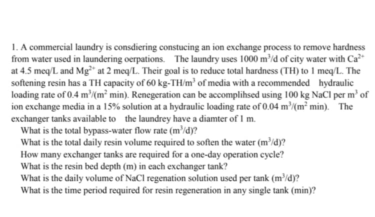 1. A commercial laundry is consdiering constucing an ion exchange process to remove hardness
from water used in laundering oerpations. The laundry uses 1000 m³/d of city water with Ca²+
at 4.5 meq/L and Mg²* at 2 meq/L. Their goal is to reduce total hardness (TH) to 1 meq/L. The
softening resin has a TH capacity of 60 kg-TH/m³ of media with a recommended hydraulic
loading rate of 0.4 m³/(m² min). Renegeration can be accomplihsed using 100 kg NaCl per m³ of
ion exchange media in a 15% solution at a hydraulic loading rate of 0.04 m³/(m² min). The
exchanger tanks available to the laundrey have a diamter of 1 m.
What is the total bypass-water flow rate (m³/d)?
What is the total daily resin volume required to soften the water (m³/d)?
How many exchanger tanks are required for a one-day operation cycle?
What is the resin bed depth (m) in each exchanger tank?
What is the daily volume of NaCl regenation solution used per tank (m³/d)?
What is the time period required for resin regeneration in any single tank (min)?
