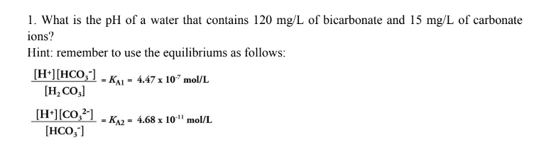 1. What is the pH of a water that contains 120 mg/L of bicarbonate and 15 mg/L of carbonate
ions?
Hint: remember to use the equilibriums as follows:
(H*][HCO;"] - KAL - 4.47 x 107 mol/L
[H, CO,]
[H*][CO,²]
[HCO,]
KA2 = 4.68 x 10" mol/L
%3D
