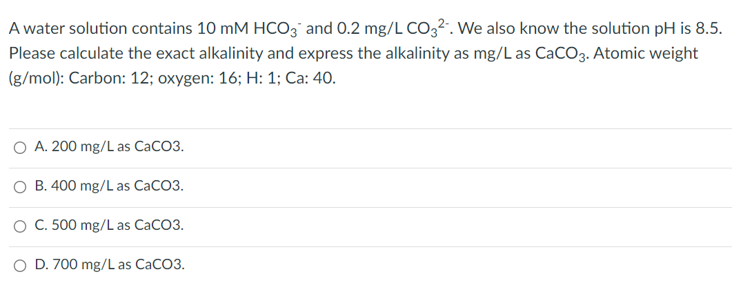 A water solution contains 10 mM HCO3 and 0.2 mg/L CO,2-. We also know the solution pH is 8.5.
Please calculate the exact alkalinity and express the alkalinity as mg/L as CaCO3. Atomic weight
(g/mol): Carbon: 12; oxygen: 16; H: 1; Ca: 40.
O A. 200 mg/L as CaCO3.
O B. 400 mg/L as CaCO3.
O C. 500 mg/L as CACO3.
D. 700 mg/L as CaCO3.
