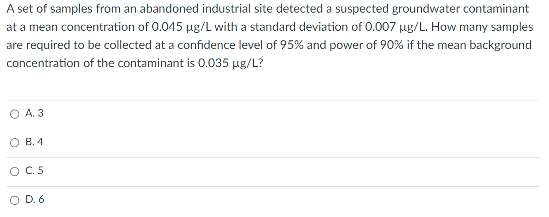 A set of samples from an abandoned industrial site detected a suspected groundwater contaminant
at a mean concentration of 0.045 µg/L with a standard deviation of 0.007 µg/L. How many samples
are required to be collected at a confidence level of 95% and power of 90% if the mean background
concentration of the contaminant is 0.035 µg/L?
О А.З
О В. 4
С. 5
O D. 6
