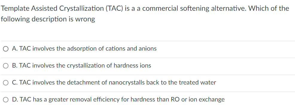 Template Assisted Crystallization (TAC) is a a commercial softening alternative. Which of the
following description is wrong
O A. TAC involves the adsorption of cations and anions
O B. TAC involves the crystallization of hardness ions
O C. TAC involves the detachment of nanocrystalls back to the treated water
O D. TAC has a greater removal efficiency for hardness than RO or ion exchange
