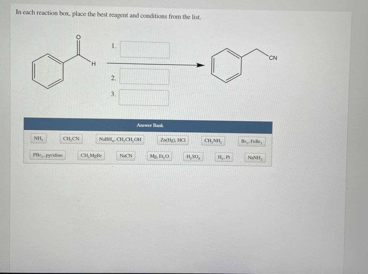 In each reaction box, place the best reagent and conditions from the list.
1.
CN
H.
2.
3.
Answer Bank
NH,
CH, CN
NaBH4,
CH,CH, OH
Zn(Hg), HCI
CH, NH,
Br,, FeBr,
PBr,, pyridine
CH, MgBr
NaCN
Mg, Et,O
H,SO4
H,, Pt
NaNH,
