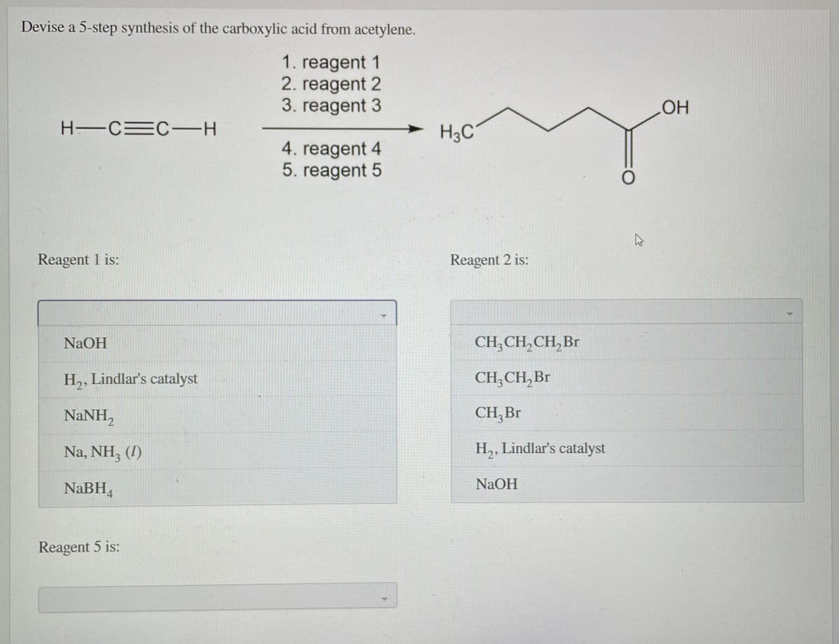 Devise a 5-step synthesis of the carboxylic acid from acetylene.
1. reagent 1
2. reagent 2
3. reagent 3
HO
H CEC-H
H3C'
4. reagent 4
5. reagent 5
Reagent 1 is:
Reagent 2 is:
NaOH
CH; CH,CH, Br
H,, Lindlar's catalyst
H2.
CH, CH, Br
NaNH,
CH, Br
Na, NH, (1)
H,, Lindlar's catalyst
NaBH,
NaOH
Reagent 5 is:
