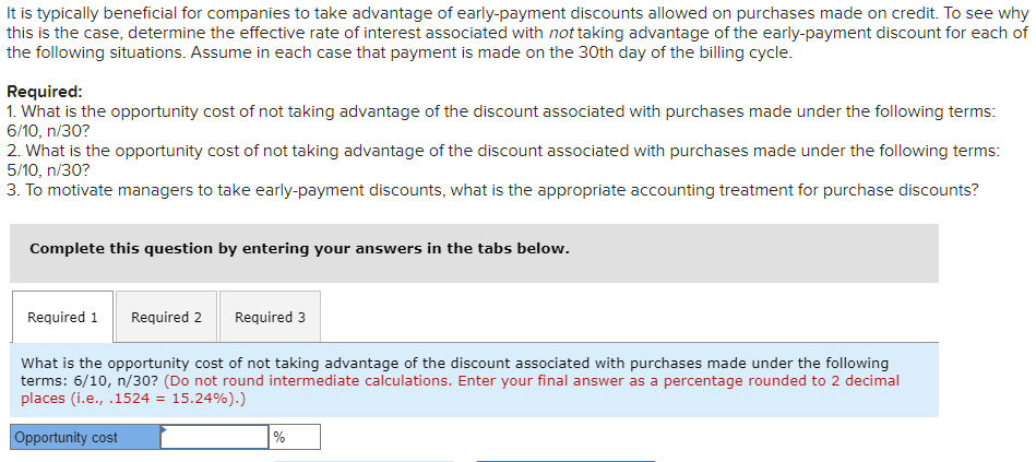It is typically beneficial for companies to take advantage of early-payment discounts allowed on purchases made on credit. To see why
this is the case, determine the effective rate of interest associated with not taking advantage of the early-payment discount for each of
the following situations. Assume in each case that payment is made on the 30th day of the billing cycle.
Required:
1. What is the opportunity cost of not taking advantage of the discount associated with purchases made under the following terms:
6/10, n/30?
2. What is the opportunity cost of not taking advantage of the discount associated with purchases made under the following terms:
5/10, n/30?
3. To motivate managers to take early-payment discounts, what is the appropriate accounting treatment for purchase discounts?
Complete this question by entering your answers in the tabs below.
Required 1 Required 2 Required 3
What is the opportunity cost of not taking advantage of the discount associated with purchases made under the following
terms: 6/10, n/30? (Do not round intermediate calculations. Enter your final answer as a percentage rounded to 2 decimal
places (i.e., .1524 = 15.24%).)
Opportunity cost