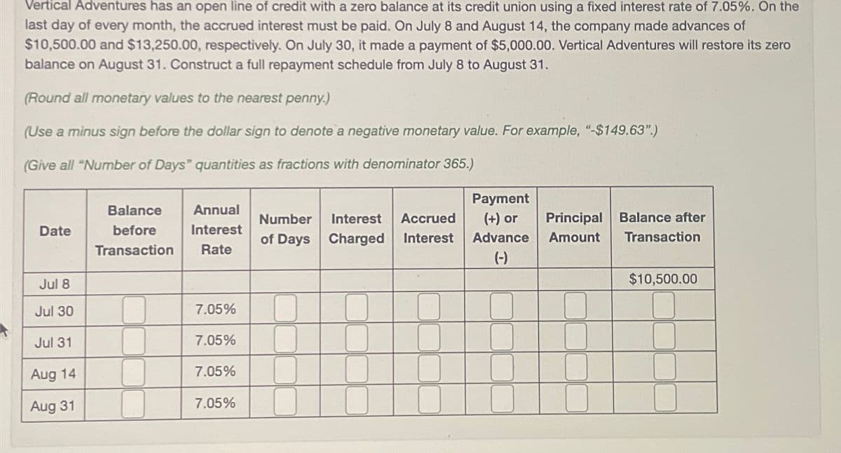 Vertical Adventures has an open line of credit with a zero balance at its credit union using a fixed interest rate of 7.05%. On the
last day of every month, the accrued interest must be paid. On July 8 and August 14, the company made advances of
$10,500.00 and $13,250.00, respectively. On July 30, it made a payment of $5,000.00. Vertical Adventures will restore its zero
balance on August 31. Construct a full repayment schedule from July 8 to August 31.
(Round all monetary values to the nearest penny.)
(Use a minus sign before the dollar sign to denote a negative monetary value. For example, "-$149.63".)
(Give all "Number of Days" quantities as fractions with denominator 365.)
Date
Balance Annual
before Interest
Transaction Rate
Number Interest Accrued
of Days Charged Interest
Payment
(+) or
Advance
Principal
Amount
Balance after
Transaction
(-)
Jul 8
$10,500.00
Jul 30
7.05%
Jul 31
7.05%
Aug 14
7.05%
Aug 31
7.05%