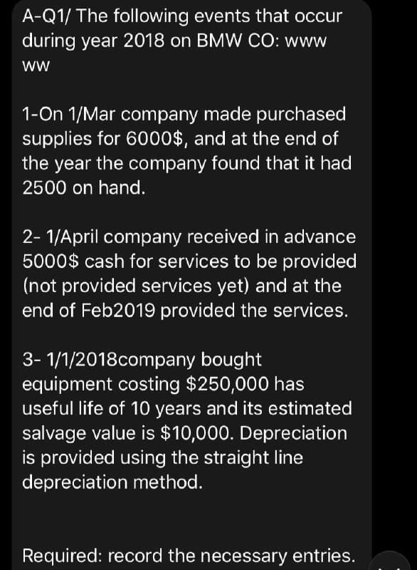A-Q1/ The following events that occur
during year 2018 on BMW CO: www
ww
1-On 1/Mar company made purchased
supplies for 6000$, and at the end of
the year the company found that it had
2500 on hand.
2- 1/April company received in advance
5000$ cash for services to be provided
(not provided services yet) and at the
end of Feb2019 provided the services.
3- 1/1/2018company bought
equipment costing $250,000 has
useful life of 10 years and its estimated
salvage value is $10,000. Depreciation
is provided using the straight line
depreciation method.
Required: record the necessary entries.
