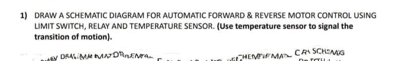 1) DRAW A SCHEMATIC DIAGRAM FOR AUTOMATIC FORWARD & REVERSE MOTOR CONTROL USING
LIMIT SWITCH, RELAY AND TEMPERATURE SENSOR. (Use temperature sensor to signal the
transition of motion).
Y DRAVEMA MNDENTAL
ww
CHEMINEMAT CAN SCHENG
De trü