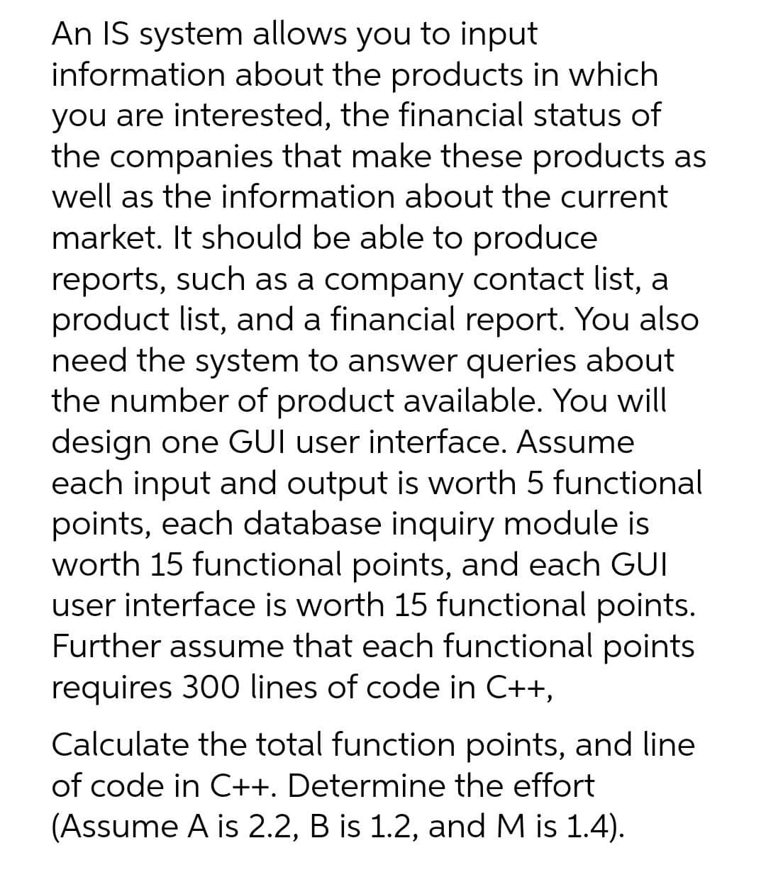 An IS system allows you to input
information about the products in which
you are interested, the financial status of
the companies that make these products as
well as the information about the current
market. It should be able to produce
reports, such as a company contact list, a
product list, and a financial report. You also
need the system to answer queries about
the number of product available. You will
design one GUI user interface. Assume
each input and output is worth 5 functional
points, each database inquiry module is
worth 15 functional points, and each GUI
user interface is worth 15 functional points.
Further assume that each functional points
requires 300 lines of code in C++,
Calculate the total function points, and line
of code in C++. Determine the effort
(Assume A is 2.2, B is 1.2, and M is 1.4).