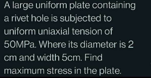 A large uniform plate containing
a rivet hole is subjected to
uniform uniaxial tension of
50MPa. Where its diameter is 2
cm and width 5cm. Find
maximum stress in the plate.