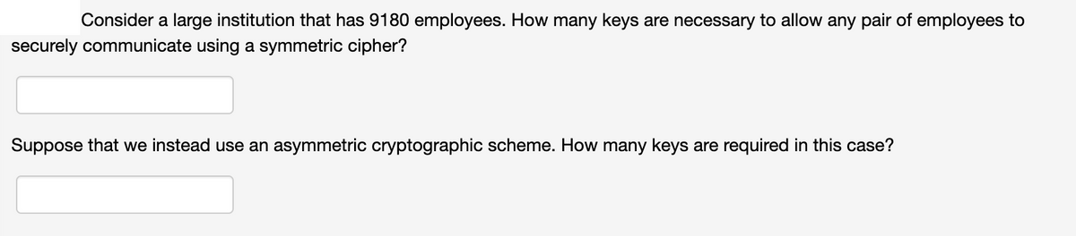 Consider a large institution that has 9180 employees. How many keys are necessary to allow any pair of employees to
securely communicate using a symmetric cipher?
Suppose that we instead use an asymmetric cryptographic scheme. How many keys are required in this case?
