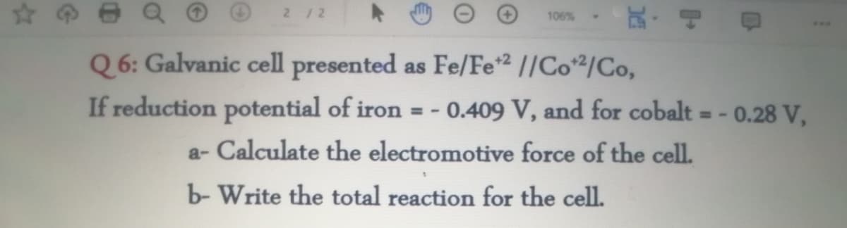 2 /2
瓦,可
106%
Q 6: Galvanic cell presented as Fe/Fe² //Co²/Co,
If reduction potential of iron = - 0.409 V, and for cobalt
- 0.28 V,
a- Calculate the electromotive force of the cell.
b- Write the total reaction for the cell.
