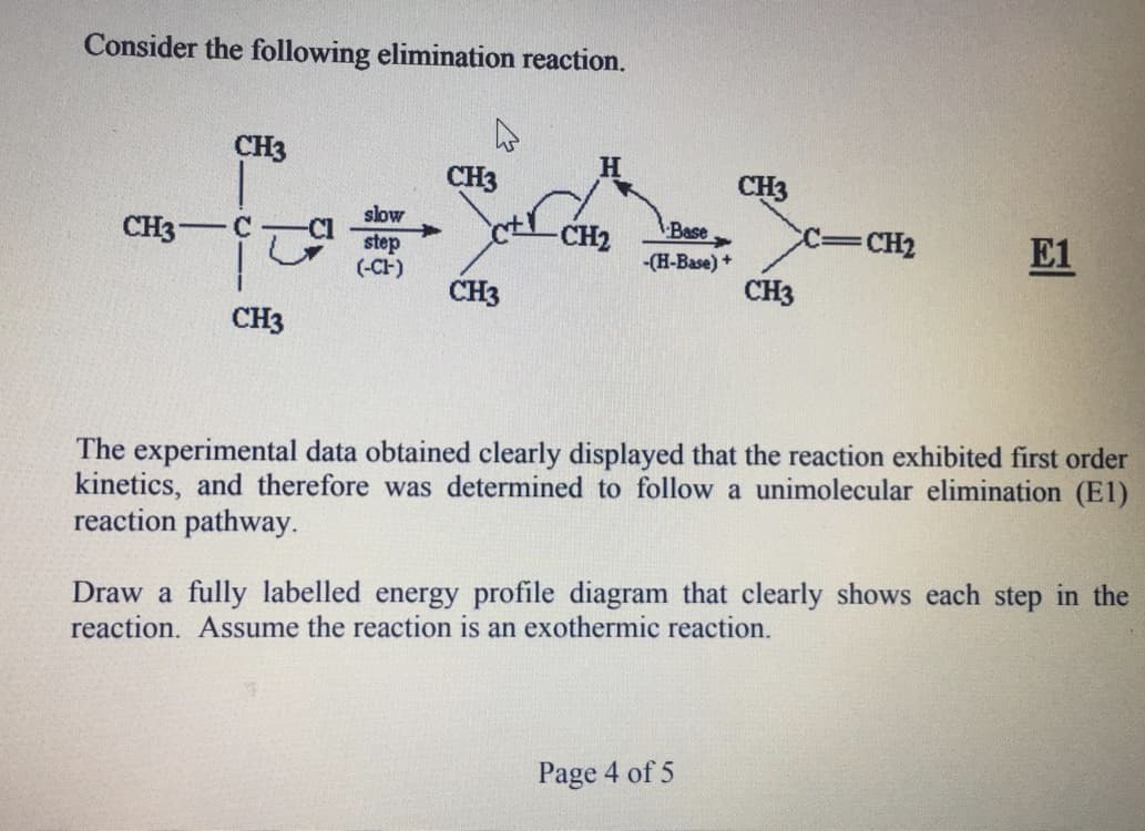 Consider the following elimination reaction.
CH3
H
CH3
CH3
slow
Cl
step
(-CH)
CH3
CH2
Base
c=CH2
E1
-(H-Base) +
CH3
CH3
CH3
The experimental data obtained clearly displayed that the reaction exhibited first order
kinetics, and therefore was determined to follow a unimolecular elimination (E1)
reaction pathway.
Draw a fully labelled energy profile diagram that clearly shows each step in the
reaction. Assume the reaction is an exothermic reaction.
Page 4 of 5
