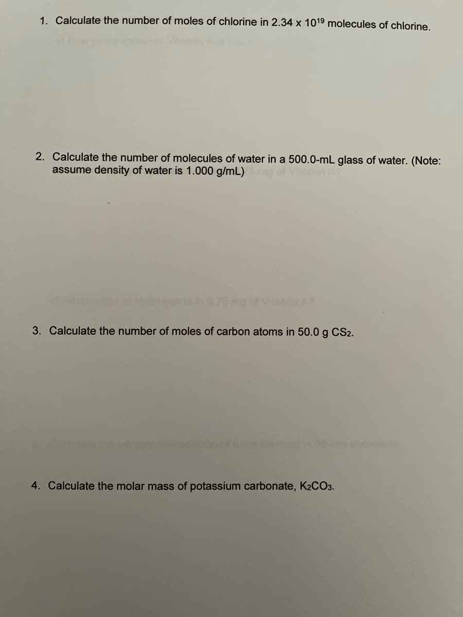 1. Calculate the number of moles of chlorine in 2.34 x 1019 molecules of chlorine.
2. Calculate the number of molecules of water in a 500.0-mL glass of water. (Note:
assume density of water is 1.000 g/mL)
3. Calculate the number of moles of carbon atoms in 50.0 g CS2.
4. Calculate the molar mass of potassium carbonate, K2CO3.

