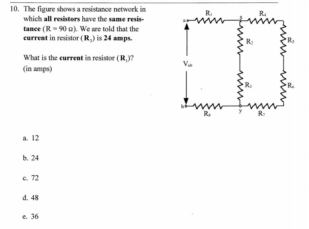 10. The figure shows a resistance network in
R,
R.
which all resistors have the same resis-
tance (R = 90 2). We are told that the
current in resistor (R,) is 24 amps.
R2
What is the current in resistor (R,)?
Vab
(in amps)
R;
Ro
R8
R;
a. 12
b. 24
c. 72
d. 48
e. 36
