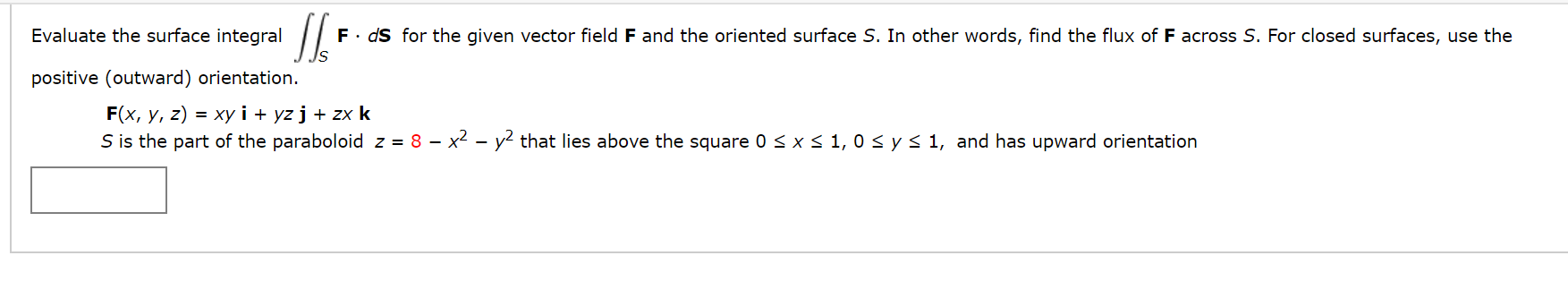 Evaluate the surface integral
F. ds for the given vector field F and the oriented surface S. In other words, find the flux of F across S. For closed surfaces, use the
positive (outward) orientation.
F(x, y, z) = xy i + yz j + zx k
S is the part of the paraboloid z = 8 – x2 - y? that lies above the square 0< x< 1, 0 < y< 1, and has upward orientation
