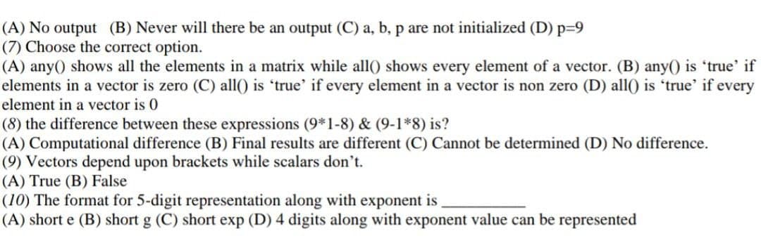(A) No output (B) Never will there be an output (C) a, b, p are not initialized (D) p39
(7) Choose the correct option.
(A) any() shows all the elements in a matrix while all() shows every element of a vector. (B) any() is 'true' if
elements in a vector is zero (C) all() is 'true' if every element in a vector is non zero (D) all() is 'true' if every
element in a vector is 0
(8) the difference between these expressions (9*1-8) & (9-1*8) is?
(A) Computational difference (B) Final results are different (C) Cannot be determined (D) No difference.
(9) Vectors depend upon brackets while scalars don't.
(A) True (B) False
(10) The format for 5-digit representation along with exponent is
(A) short e (B) short g (C) short exp (D) 4 digits along with exponent value can be represented
