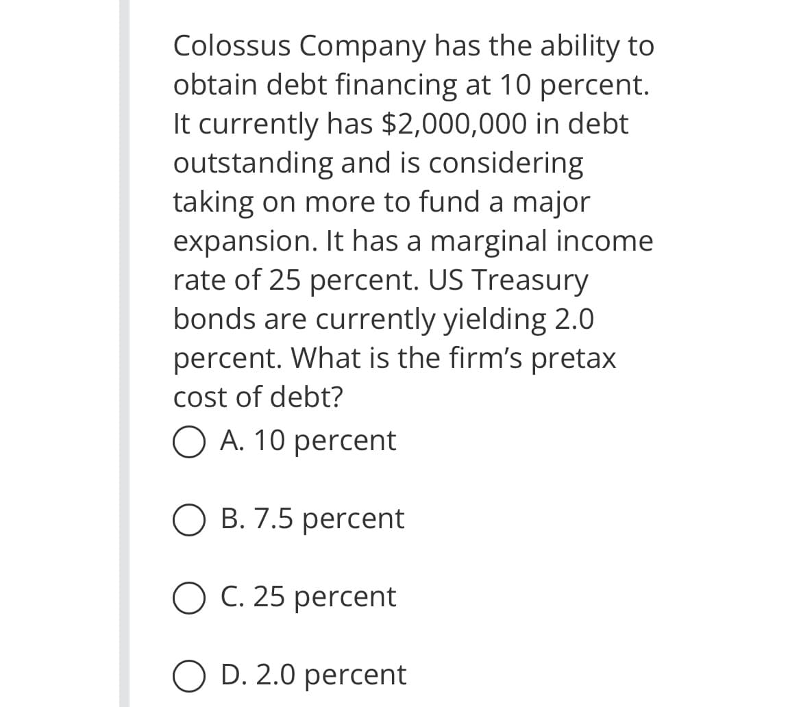 Colossus Company has the ability to
obtain debt financing at 10 percent.
It currently has $2,000,000 in debt
outstanding and is considering
taking on more to fund a major
expansion. It has a marginal income
rate of 25 percent. US Treasury
bonds are currently yielding 2.0
percent. What is the firm's pretax
cost of debt?
O A. 10 percent
O B. 7.5 percent
O C. 25 percent
O D. 2.0 percent