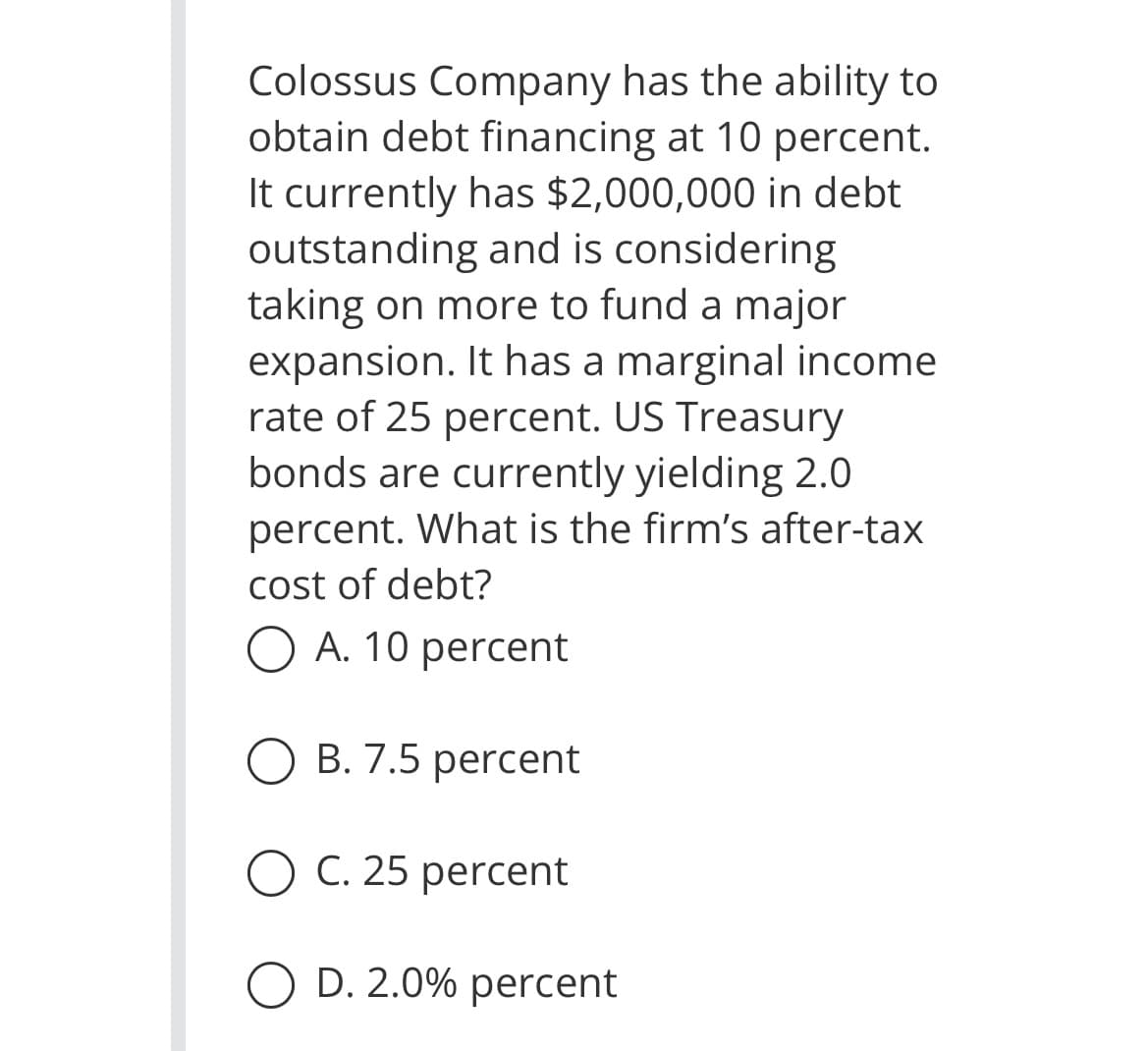 Colossus Company has the ability to
obtain debt financing at 10 percent.
It currently has $2,000,000 in debt.
outstanding and is considering
taking on more to fund a major
expansion. It has a marginal income
rate of 25 percent. US Treasury
bonds are currently yielding 2.0
percent. What is the firm's after-tax
cost of debt?
O A. 10 percent
O B. 7.5 percent
C. 25 percent
O D. 2.0% percent