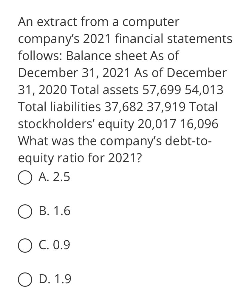 An extract from a computer
company's 2021 financial statements
follows: Balance sheet As of
December 31, 2021 As of December
31, 2020 Total assets 57,699 54,013
Total liabilities 37,682 37,919 Total
stockholders' equity 20,017 16,096
What was the company's debt-to-
equity ratio for 2021?
OA. 2.5
OB. 1.6
O C. 0.9
O D. 1.9