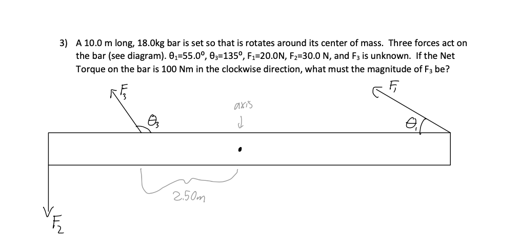 J4~
3) A 10.0 m long, 18.0kg bar is set so that is rotates around its center of mass. Three forces act on
the bar (see diagram). 0₁-55.0°, 03-1350, F₁=20.0N, F₂=30.0 N, and F3 is unknown. If the Net
Torque on the bar is 100 Nm in the clockwise direction, what must the magnitude of F3 be?
F₁
0₂
2.50m
axis
J