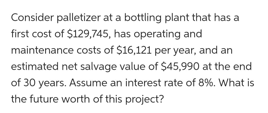 Consider palletizer at a bottling plant that has a
first cost of $129,745, has operating and
maintenance costs of $16,121 per year, and an
estimated net salvage value of $45,990 at the end
of 30 years. Assume an interest rate of 8%. What is
the future worth of this project?
