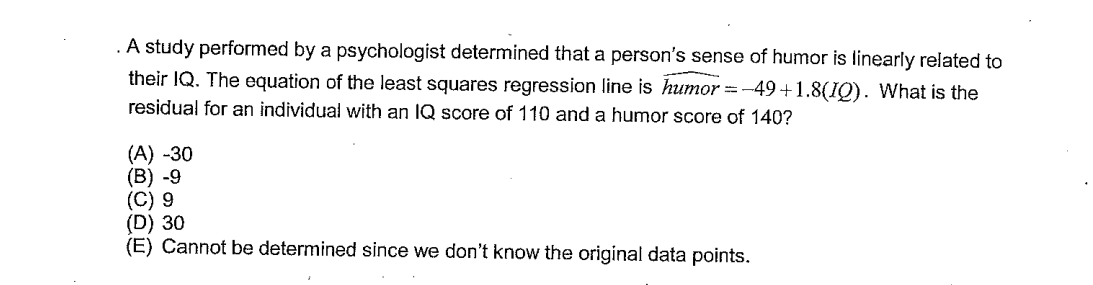 . A study performed by a psychologist determined that a person's sense of humor is linearly related to
their IQ. The equation of the least squares regression line is humor=-49+1.8(IQ). What is the
residual for an individual with an IQ score of 110 and a humor score of 140?
(A) -30
(B) -9
(C) 9
(D) 30
(E) Cannot be determined since we don't know the original data points.