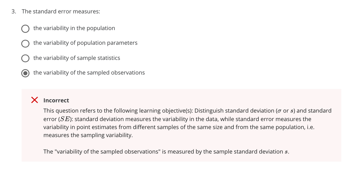 3. The standard error measures:
the variability in the population
the variability of population parameters
the variability of sample statistics
the variability of the sampled observations
X Incorrect
This question refers to the following learning objective(s): Distinguish standard deviation (o or s) and standard
error (SE): standard deviation measures the variability in the data, while standard error measures the
variability in point estimates from different samples of the same size and from the same population, i.e.
measures the sampling variability.
The "variability of the sampled observations" is measured by the sample standard deviation s.
