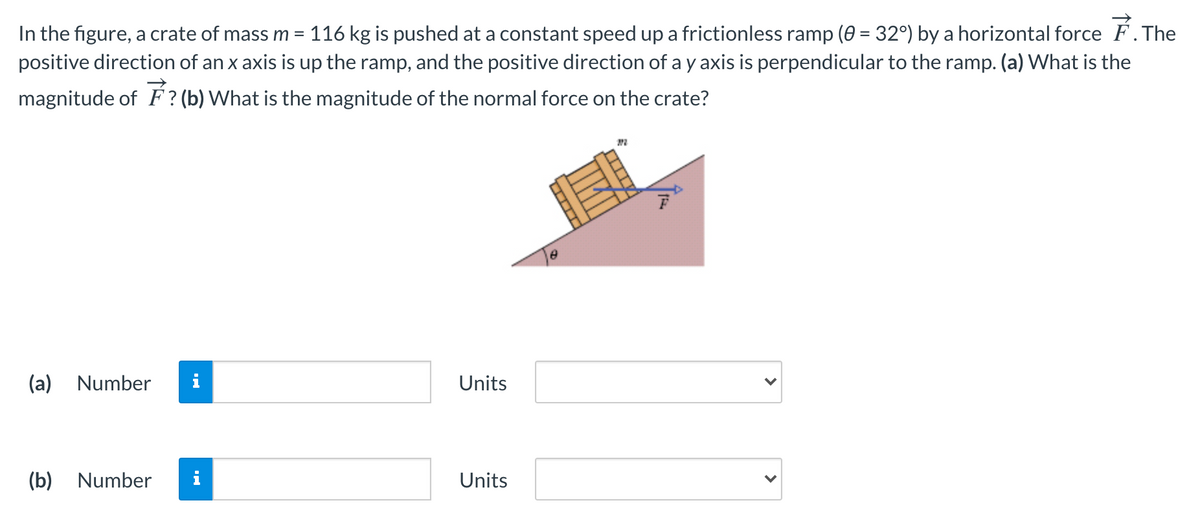 In the figure, a crate of mass m = 116 kg is pushed at a constant speed up a frictionless ramp (0 = 32°) by a horizontal force F. The
positive direction of an x axis is up the ramp, and the positive direction of a y axis is perpendicular to the ramp. (a) What is the
magnitude of F ? (b) What is the magnitude of the normal force on the crate?
(a) Number
i
Units
(b) Number
Units
>
---
