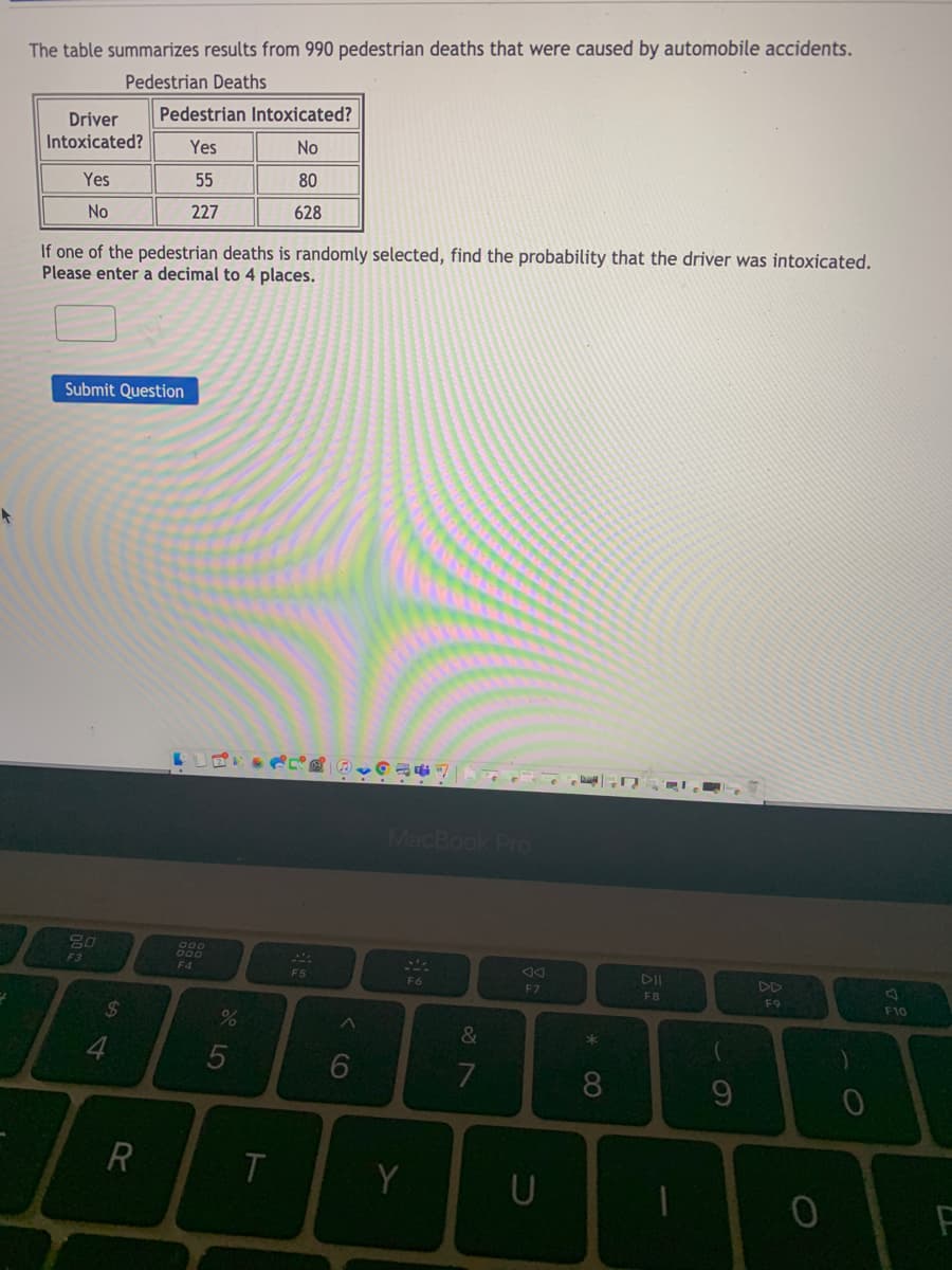 The table summarizes results from 990 pedestrian deaths that were caused by automobile accidents.
Pedestrian Deaths
Pedestrian Intoxicated?
Driver
Intoxicated?
Yes
No
Yes
55
80
No
227
628
If one of the pedestrian deaths is randomly selected, find the probability that the driver was intoxicated.
Please enter a decimal to 4 places.
Submit Question
MacBook Pro
700
F4
F3
F5
F6
F7
F8
F9
F10
24
4
5
8.
9
R
T
Y
U
