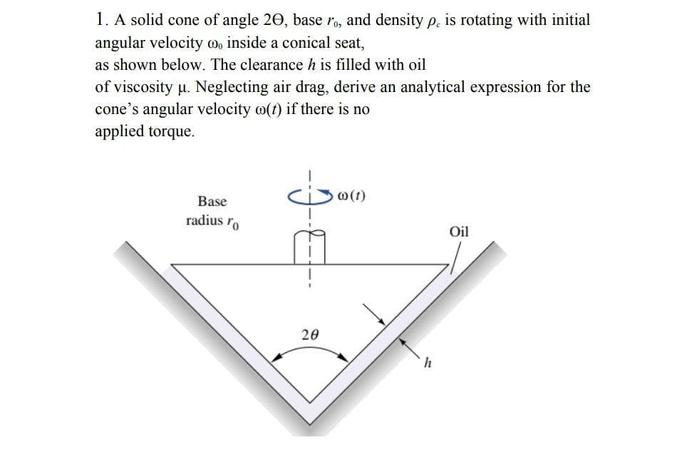 1. A solid cone of angle 20, base ro, and density p. is rotating with initial
angular velocity mo inside a conical seat,
as shown below. The clearance h is filled with oil
of viscosity u. Neglecting air drag, derive an analytical expression for the
cone's angular velocity o(t) if there is no
applied torque.
@(t)
Base
radius ro
Oil
20
h

