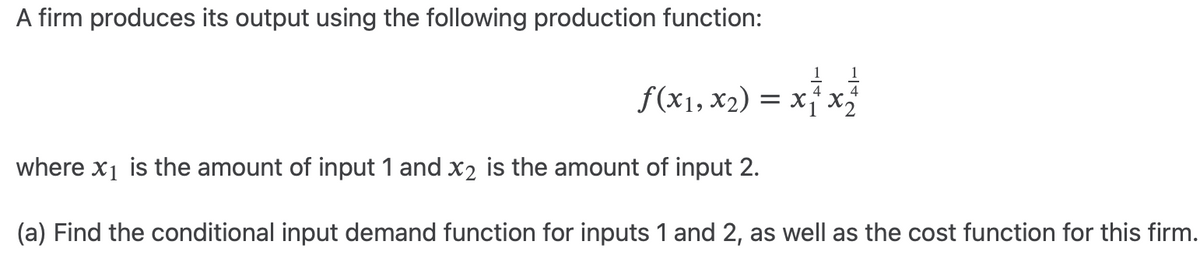 A firm produces its output using the following production function:
ƒ(x₁, x₂) = x + x ²
where x₁ is the amount of input 1 and x2 is the amount of input 2.
(a) Find the conditional input demand function for inputs 1 and 2, as well as the cost function for this firm.
