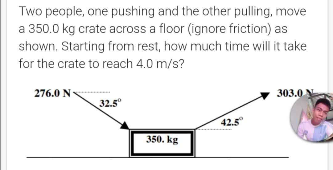 Two people, one pushing and the other pulling, move
a 350.0 kg crate across a floor (ignore friction) as
shown. Starting from rest, how much time will it take
for the crate to reach 4.0 m/s?

