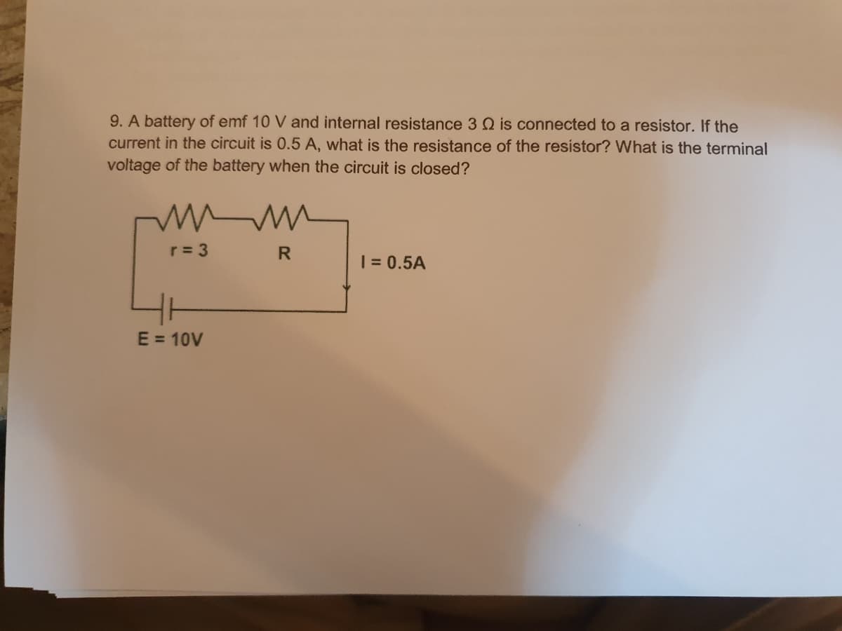 9. A battery of emf 10 V and internal resistance 3 2 is connected to a resistor. If the
current in the circuit is 0.5 A, what is the resistance of the resistor? What is the terminal
voltage of the battery when the circuit is closed?
www
r = 3
E = 10V
R
1 = 0.5A