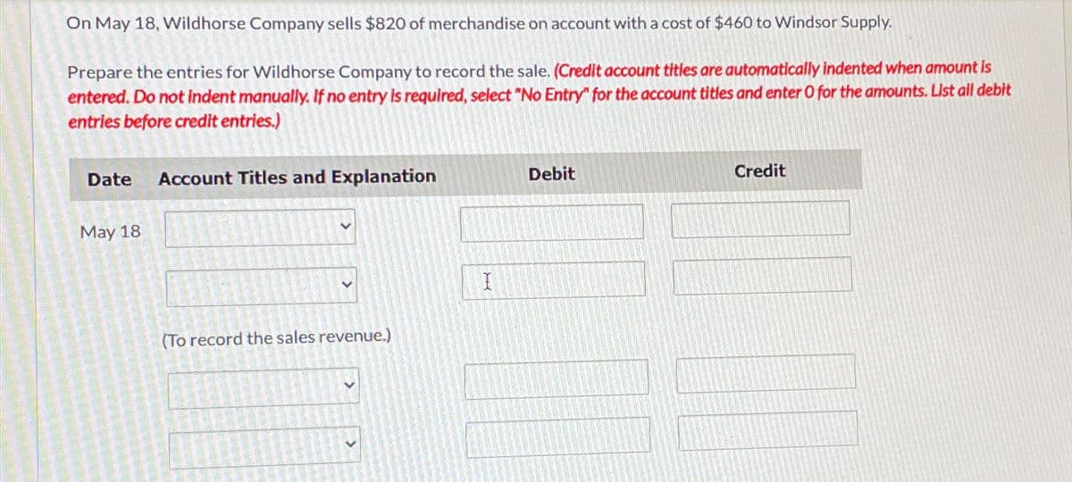 On May 18, Wildhorse Company sells $820 of merchandise on account with a cost of $460 to Windsor Supply.
Prepare the entries for Wildhorse Company to record the sale. (Credit account titles are automatically indented when amount is
entered. Do not indent manually. If no entry is required, select "No Entry" for the account titles and enter O for the amounts. List all debit
entries before credit entries.)
Date Account Titles and Explanation
Debit
Credit
May 18
(To record the sales revenue.)
I