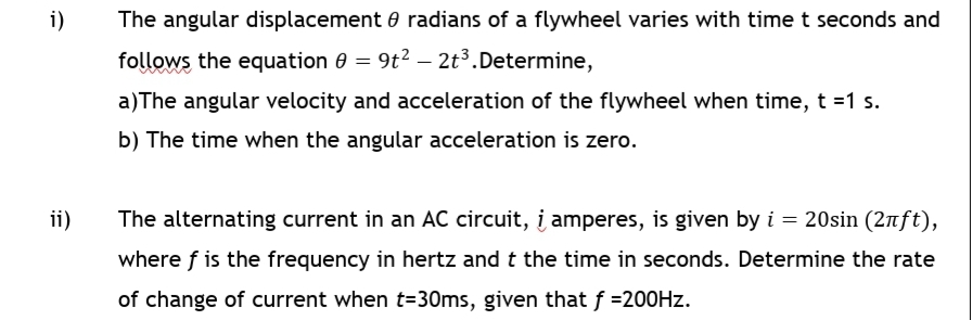 i)
The angular displacement 0 radians of a flywheel varies with time t seconds and
follows the equation 0 = 9t? – 2t3.Determine,
a)The angular velocity and acceleration of the flywheel when time, t =1 s.
b) The time when the angular acceleration is zero.
ii)
The alternating current in an AC circuit, į amperes, is given by i = 20sin (2nft),
where f is the frequency in hertz and t the time in seconds. Determine the rate
of change of current when t=30ms, given that f =200HZ.
