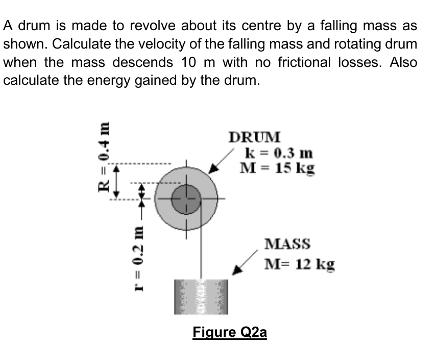 A drum is made to revolve about its centre by a falling mass as
shown. Calculate the velocity of the falling mass and rotating drum
when the mass descends 10 m with no frictional losses. Also
calculate the energy gained by the drum.
DRUM
k = 0.3 m
M = 15 kg
MASS
M= 12 kg
Figure Q2a
R =.0.4 m
r = 0.2 m
