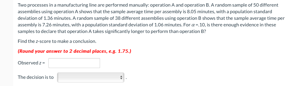 Two processes in a manufacturing line are performed manually: operation A and operation B. A random sample of 50 different
assemblies using operation A shows that the sample average time per assembly is 8.05 minutes, with a population standard
deviation of 1.36 minutes. A random sample of 38 different assemblies using operation B shows that the sample average time per
assembly is 7.26 minutes, with a population standard deviation of 1.06 minutes. For a =.10, is there enough evidence in these
samples to declare that operation A takes significantly longer to perform than operation B?
Find the z-score to make a conclusion.
(Round your answer to 2 decimal places, e.g. 1.75.)
Observed z =
The decision is to
