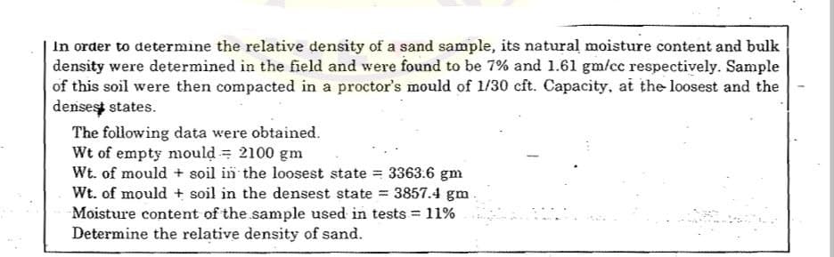 In order to determine the relative density of a sand sample, its natural moisture content and bulk
density were determined in the field and were found to be 7% and 1.61 gm/cc respectively. Sample
of this soil were then compacted in a proctor's mould of 1/30 cft. Capacity, at the loosest and the
densest states.
The following data were obtained.
Wt of empty mould = 2100 gm
Wt. of mould + soil in the loosest state = 3363.6 gm
Wt. of mould + soil in the densest state = 3857.4 gm
Moisture content of the sample used in tests = 11%
Determine the relative density of sand.

