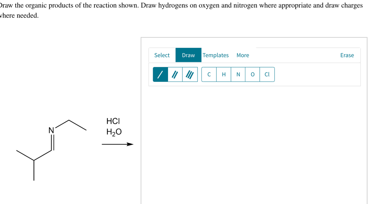 Draw the organic products of the reaction shown. Draw hydrogens on oxygen and nitrogen where appropriate and draw charges
where needed.
N
HCI
H₂O
Select Draw Templates More
C
H
O Cl
Erase