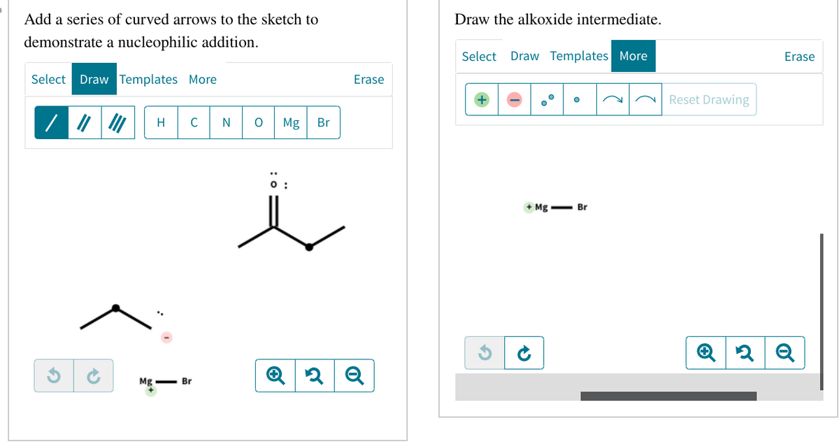 Add a series of curved arrows to the sketch to
demonstrate a nucleophilic addition.
Select Draw Templates More
G
Mg
H C
Br
N
O Mg Br
0:
Erase
Q2 Q
Draw the alkoxide intermediate.
Select Draw Templates More
+ Mg Br
15
Reset Drawing
Erase
Q2Q