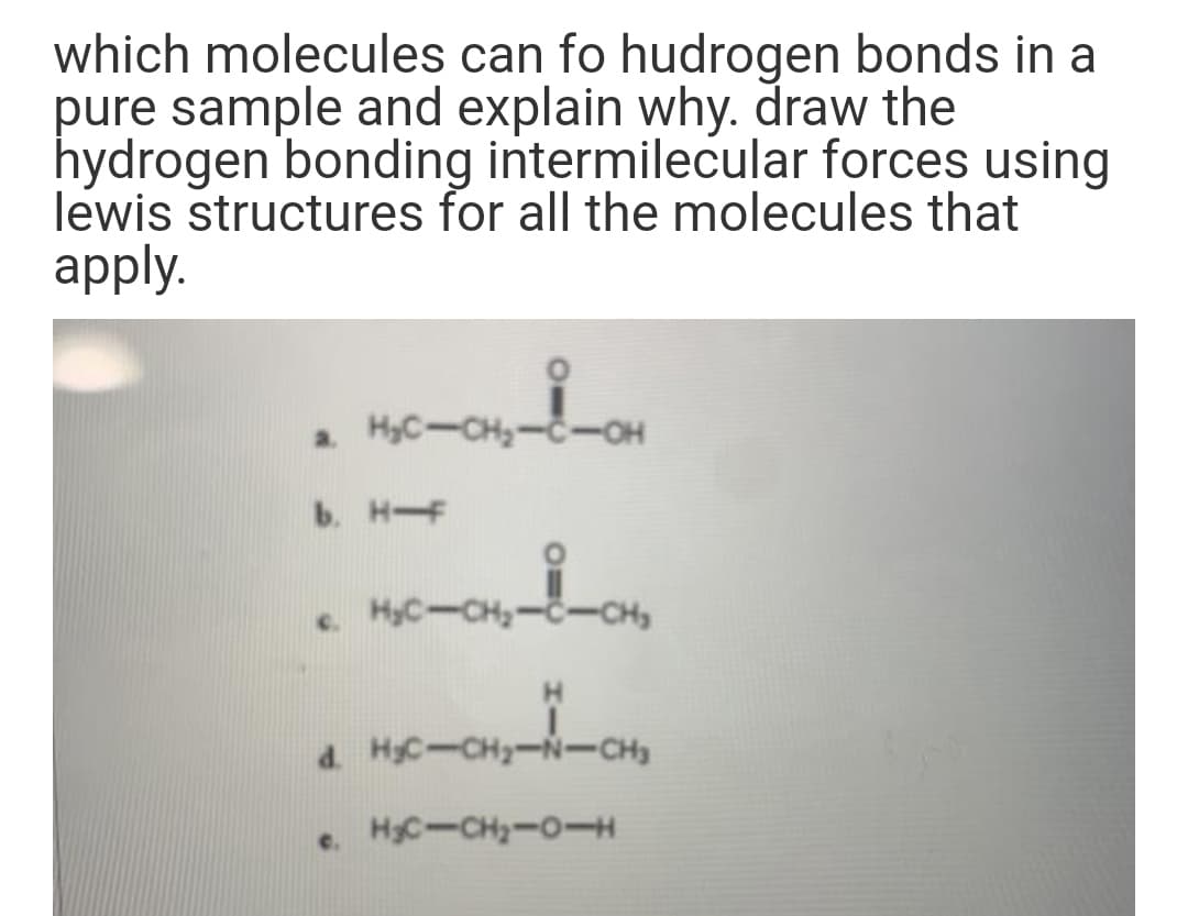 which molecules can fo hudrogen bonds in a
pure sample and explain why. draw the
hydrogen bonding intermilecular forces using
lewis structures for all the molecules that
apply.
a HyC-CH-C-OH
b. HF
e HyC-CH,--CH,
d. HC-CH-N-CH
HC-CH-O-H
e.
