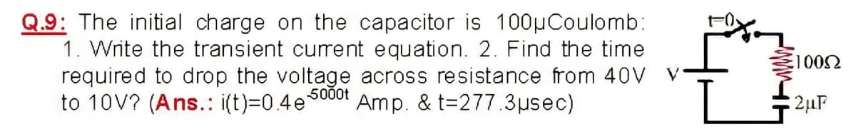 Q.9: The initial charge on the capacitor is 100µCoulomb:
1. Write the transient curent equation. 2. Find the time
required to drop the voltage across resistance from 40V V
to 10V? (Ans.: i(t)=0.4e5000t
Amp. & t=277.3µsec)
2µF
