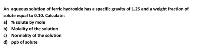 An aqueous solution of ferric hydroxide has a specific gravity of 1.25 and a weight fraction of
solute equal to 0.10. Calculate:
a) % solute by mole
b) Molality of the solution
c) Normality of the solution
d) ppb of solute
