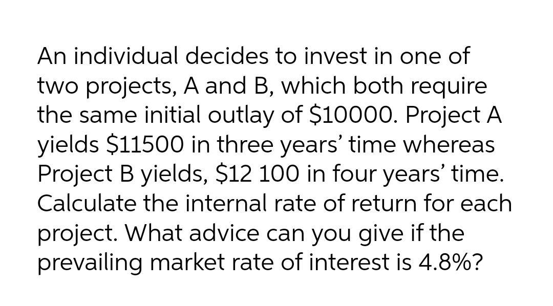 An individual decides to invest in one of
two projects, A and B, which both require
the same initial outlay of $10000. Project A
yields $11500 in three years' time whereas
Project B yields, $12 100 in four years' time.
Calculate the internal rate of return for each
project. What advice can you give if the
prevailing market rate of interest is 4.8%?
